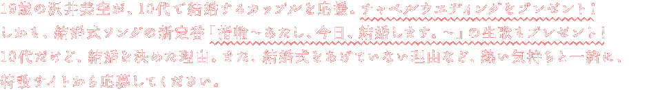 19歳の沢井美空が、10代で結婚するカップルを応援。チャペルウエディングをプレゼント！しかも、結婚式ソングの新定番「指輪〜あたし、今日、結婚します。〜」の生歌もプレゼント！10代だけど、結婚を決めた理由。また、結婚式をあげていない理由など、熱い気持ちと一緒に、特設サイトから応募してください。